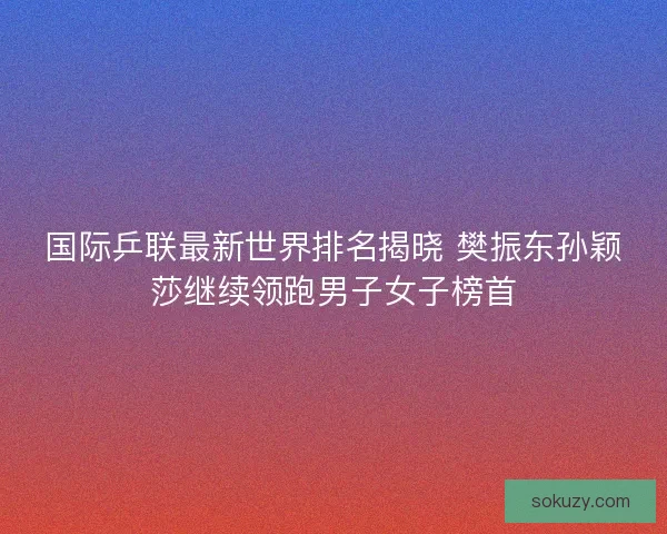 国际乒联最新世界排名揭晓 樊振东孙颖莎继续领跑男子女子榜首