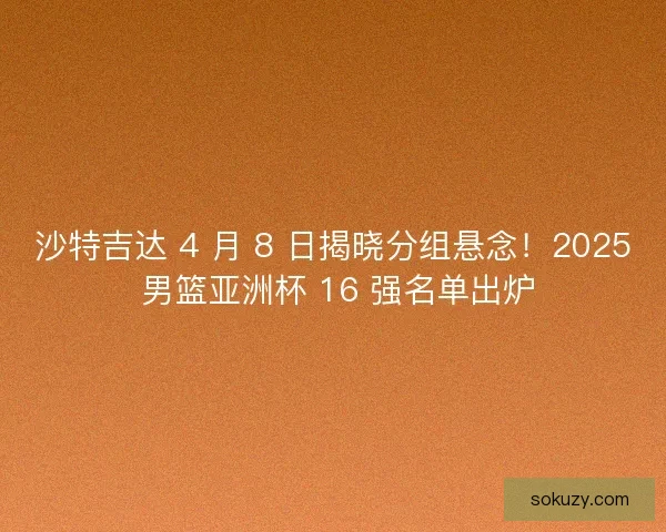 沙特吉达 4 月 8 日揭晓分组悬念！2025 男篮亚洲杯 16 强名单出炉
